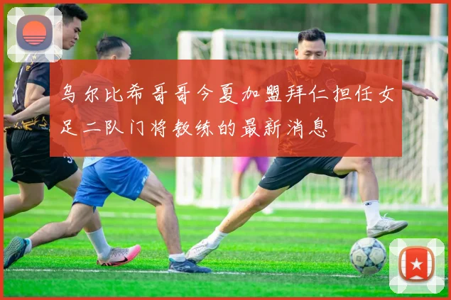 乌尔比希哥哥今夏加盟拜仁担任女足二队门将教练的最新消息
