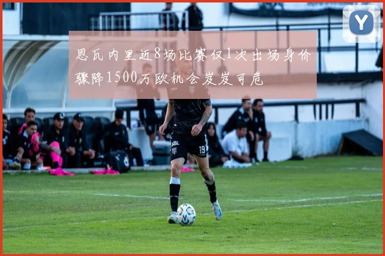 恩瓦内里近8场比赛仅1次出场身价骤降1500万欧机会岌岌可危
