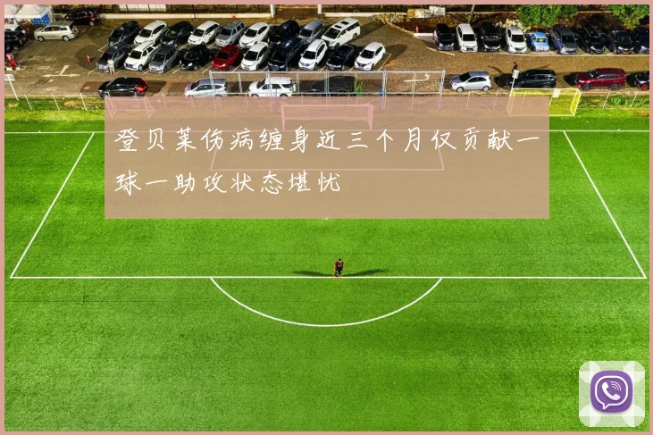 登贝莱伤病缠身近三个月仅贡献一球一助攻状态堪忧