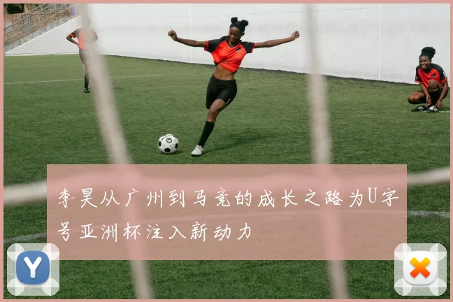 李昊从广州到马竞的成长之路为U字号亚洲杯注入新动力