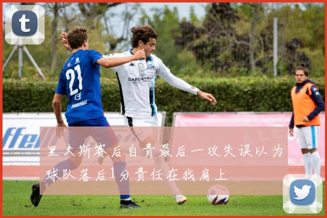里夫斯赛后自责最后一攻失误以为球队落后1分责任在我肩上