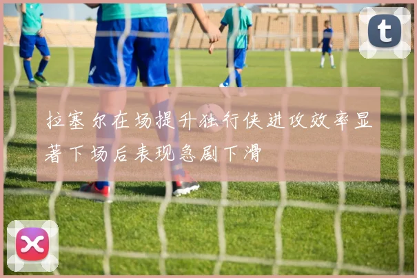 拉塞尔在场提升独行侠进攻效率显著下场后表现急剧下滑