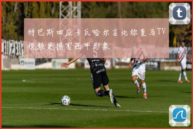 特巴斯回应卡瓦哈尔言论称皇马TV视频更损害西甲形象