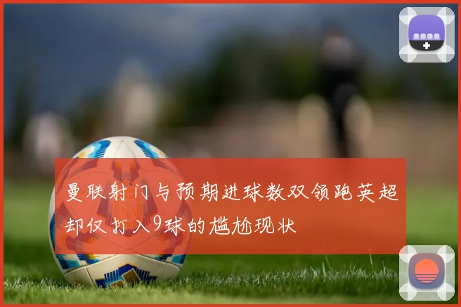 曼联射门与预期进球数双领跑英超却仅打入9球的尴尬现状