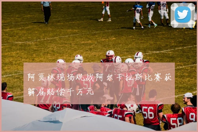 阿莫林现场观战阿尔卡拉斯比赛获解雇赔偿千万元