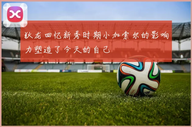 狄龙回忆新秀时期小加索尔的影响力塑造了今天的自己