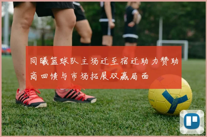 同曦篮球队主场迁至宿迁助力赞助商回馈与市场拓展双赢局面