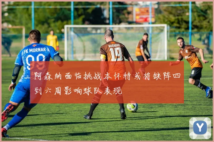 阿森纳面临挑战本怀特或将缺阵四到六周影响球队表现