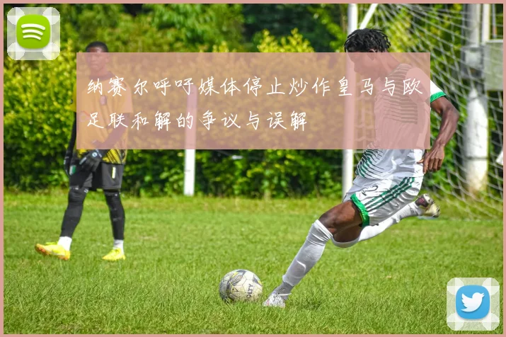 纳赛尔呼吁媒体停止炒作皇马与欧足联和解的争议与误解