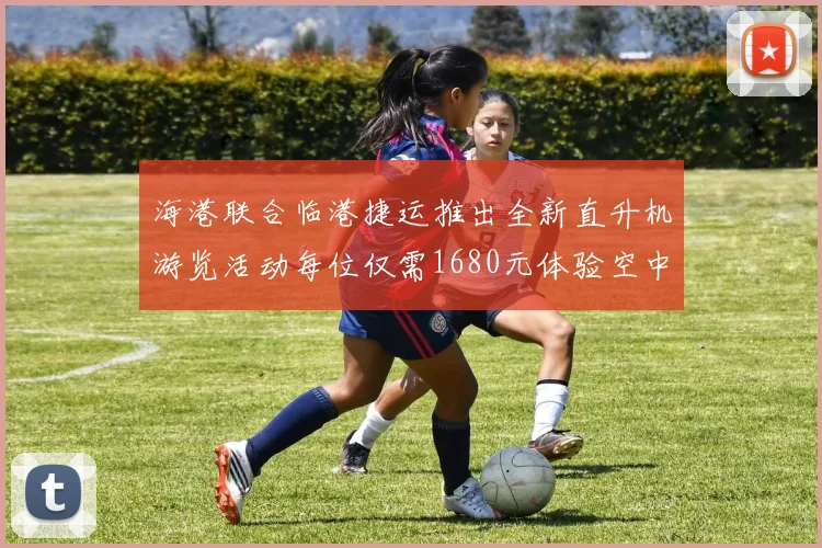 海港联合临港捷运推出全新直升机游览活动每位仅需1680元体验空中美景