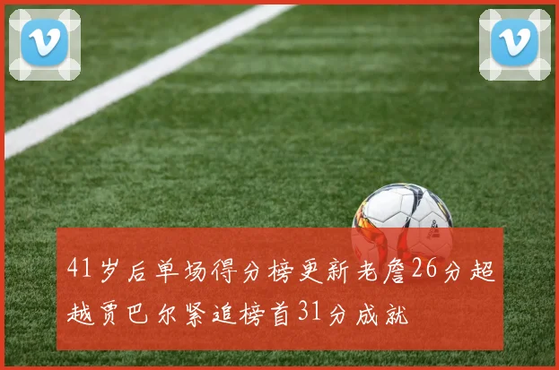 41岁后单场得分榜更新老詹26分超越贾巴尔紧追榜首31分成就