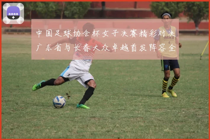 中国足球协会杯女子决赛精彩对决广东省与长春大众卓越首发阵容全面解析