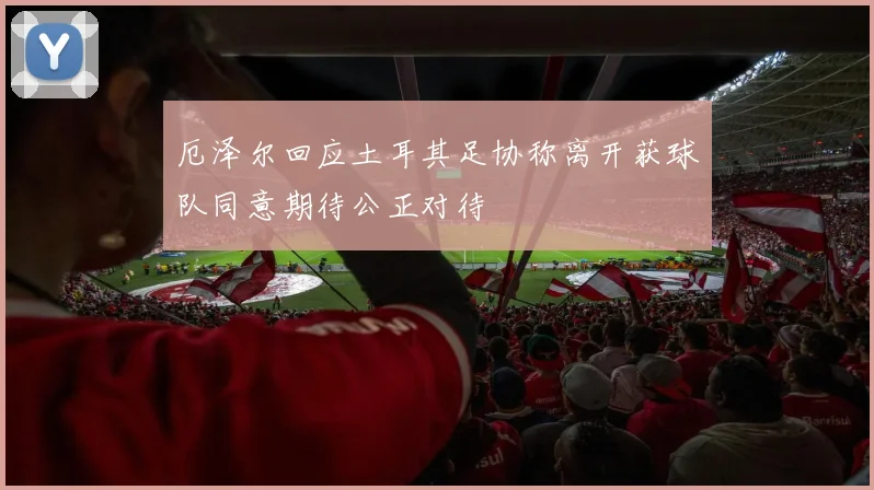 厄泽尔回应土耳其足协称离开获球队同意期待公正对待
