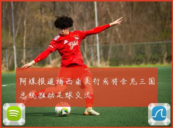阿媒报道梅西南美行或将会见三国总统推动足球交流