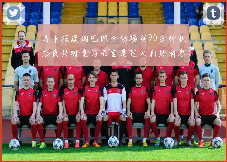 马卡报道姆巴佩全场踢满90分钟状态良好对皇马而言是重大利好消息