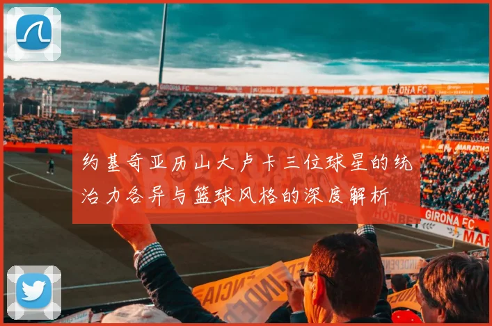 约基奇亚历山大卢卡三位球星的统治力各异与篮球风格的深度解析
