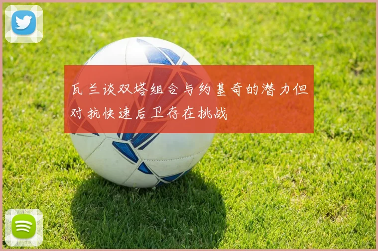 瓦兰谈双塔组合与约基奇的潜力但对抗快速后卫存在挑战