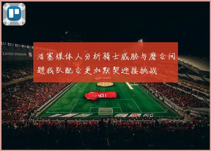 活塞媒体人分析骑士威胁与磨合问题我队配合更加默契迎接挑战